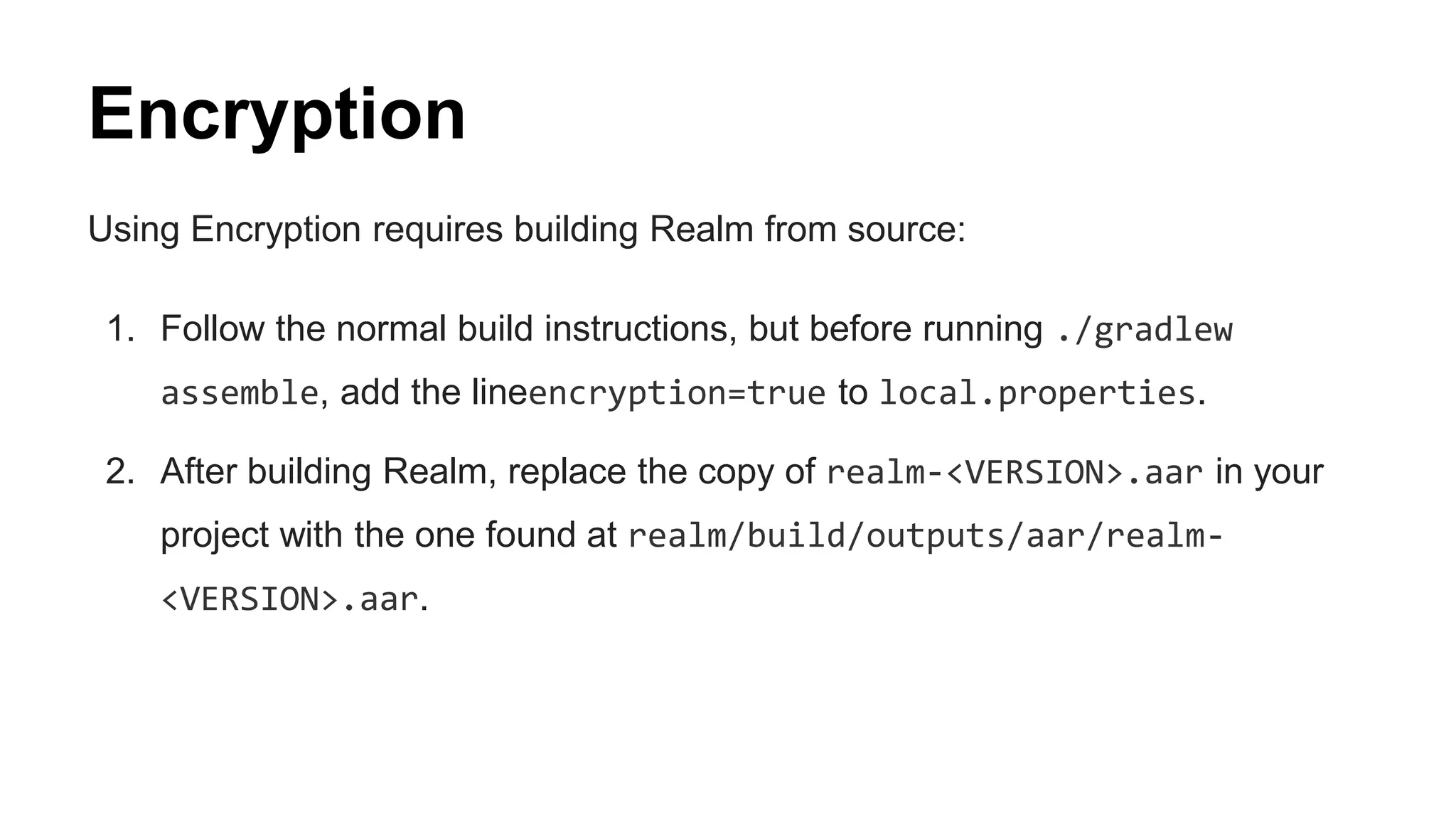 Encryption
Using Encryption requires building Realm from source:
1. Follow the normal build instructions, but before running ./gradlew
assemble, add the lineencryption=true to local.properties.
2. After building Realm, replace the copy of realm-<VERSION>.aar in your
project with the one found at realm/build/outputs/aar/realm-
<VERSION>.aar.
 