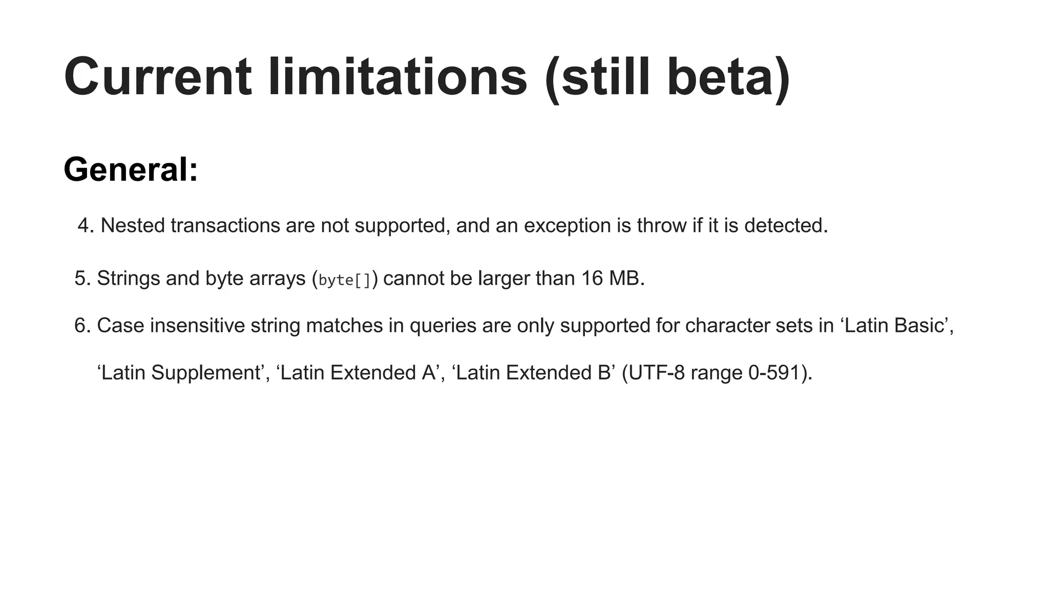 Current limitations (still beta)
General:
4. Nested transactions are not supported, and an exception is throw if it is detected.
5. Strings and byte arrays (byte[]) cannot be larger than 16 MB.
6. Case insensitive string matches in queries are only supported for character sets in ‘Latin Basic’,
‘Latin Supplement’, ‘Latin Extended A’, ‘Latin Extended B’ (UTF-8 range 0-591).
 