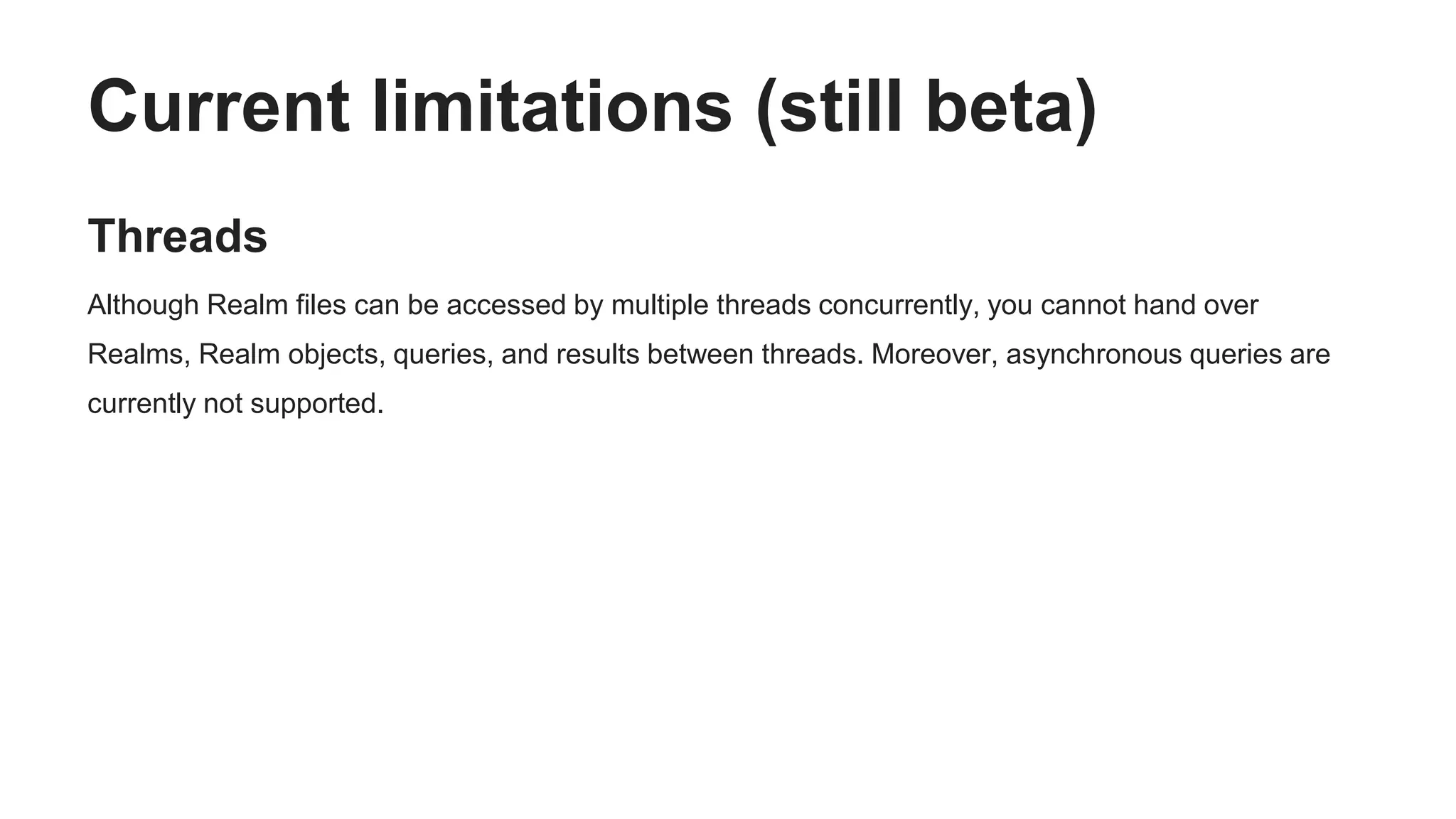Current limitations (still beta)
Threads
Although Realm files can be accessed by multiple threads concurrently, you cannot hand over
Realms, Realm objects, queries, and results between threads. Moreover, asynchronous queries are
currently not supported.
 