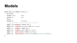 Models
public class User extends RealmObject {
@PrimaryKey
private String name;
private int age;
@Ignore
private int sessionId;
// Standard getters & setters generated by your IDE…
public String getName() { return name; }
public void setName(String name) { this.name = name; }
public int getAge() { return age; }
public void setAge(int age) { this.age = age; }
public int getSessionId() { return sessionId; }
public void setSessionId(int dontPersist) { this.sessionId = sessionId; }
}
 