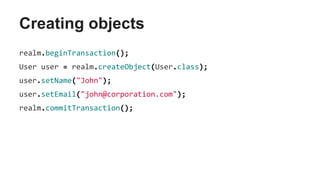 Creating objects
realm.beginTransaction();
User user = realm.createObject(User.class);
user.setName("John");
user.setEmail("john@corporation.com");
realm.commitTransaction();
 