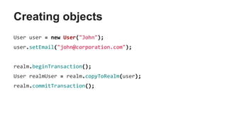 Creating objects
User user = new User("John");
user.setEmail("john@corporation.com");
realm.beginTransaction();
User realmUser = realm.copyToRealm(user);
realm.commitTransaction();
 