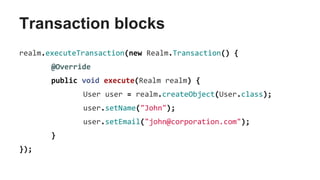 Transaction blocks
realm.executeTransaction(new Realm.Transaction() {
@Override
public void execute(Realm realm) {
User user = realm.createObject(User.class);
user.setName("John");
user.setEmail("john@corporation.com");
}
});
 