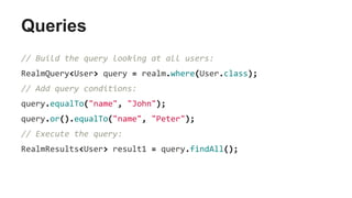 Queries
// Build the query looking at all users:
RealmQuery<User> query = realm.where(User.class);
// Add query conditions:
query.equalTo("name", "John");
query.or().equalTo("name", "Peter");
// Execute the query:
RealmResults<User> result1 = query.findAll();
 
