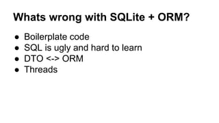 Whats wrong with SQLite + ORM?
● Boilerplate code
● SQL is ugly and hard to learn
● DTO <-> ORM
● Threads
 