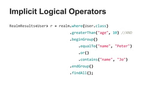 Implicit Logical Operators
RealmResults<User> r = realm.where(User.class)
.greaterThan("age", 10) //AND
.beginGroup()
.equalTo("name", "Peter")
.or()
.contains("name", "Jo")
.endGroup()
.findAll();
 