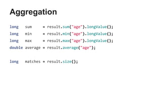 Aggregation
long sum = result.sum("age").longValue();
long min = result.min("age").longValue();
long max = result.max("age").longValue();
double average = result.average("age");
long matches = result.size();
 