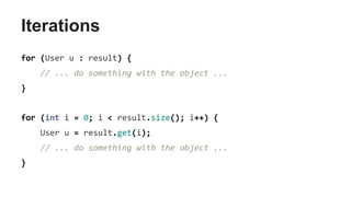 Iterations
for (User u : result) {
// ... do something with the object ...
}
for (int i = 0; i < result.size(); i++) {
User u = result.get(i);
// ... do something with the object ...
}
 
