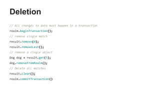 Deletion
// All changes to data must happen in a transaction
realm.beginTransaction();
// remove single match
result.remove(0);
result.removeLast();
// remove a single object
Dog dog = result.get(5);
dog.removeFromRealm();
// Delete all matches
result.clear();
realm.commitTransaction()
 