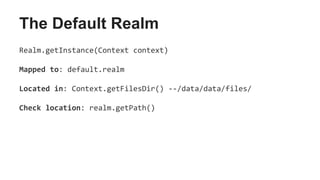The Default Realm
Realm.getInstance(Context context)
Mapped to: default.realm
Located in: Context.getFilesDir() --/data/data/files/
Check location: realm.getPath()
 