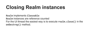 Closing Realm instances
Realm implements Closeable
Realm instances are reference counted
For the UI thread the easiest way is to execute realm.close() in the
onDestroy() method.
 