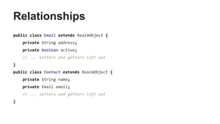 Relationships
public class Email extends RealmObject {
private String address;
private boolean active;
// ... setters and getters left out
}
public class Contact extends RealmObject {
private String name;
private Email email;
// ... setters and getters left out
}
 