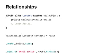 Relationships
public class Contact extends RealmObject {
private RealmList<Email> emails;
// Other fields…
}
RealmResults<Contact> contacts = realm
.where(Contact.class)
.equalTo("email.active", true).findAll();
 