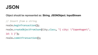 JSON
Object should be represented as: String, JSONObject, InputStream
// Insert from a string
realm.beginTransaction();
realm.createObjectFromJson(City.class, "{ city: "Copenhagen",
id: 1 }");
realm.commitTransaction();
 