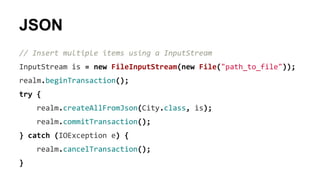 JSON
// Insert multiple items using a InputStream
InputStream is = new FileInputStream(new File("path_to_file"));
realm.beginTransaction();
try {
realm.createAllFromJson(City.class, is);
realm.commitTransaction();
} catch (IOException e) {
realm.cancelTransaction();
}
 