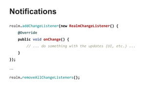 Notifications
realm.addChangeListener(new RealmChangeListener() {
@Override
public void onChange() {
// ... do something with the updates (UI, etc.) ...
}
});
…
realm.removeAllChangeListeners();
 