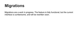 Migrations
Migrations are a work in progress. The feature is fully functional, but the current
interface is cumbersome, and will be rewritten soon.
 
