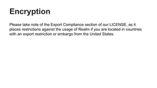 Encryption
Please take note of the Export Compliance section of our LICENSE, as it
places restrictions against the usage of Realm if you are located in countries
with an export restriction or embargo from the United States.
 