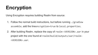 Encryption
Using Encryption requires building Realm from source:
1. Follow the normal build instructions, but before running ./gradlew
assemble, add the lineencryption=true to local.properties.
2. After building Realm, replace the copy of realm-<VERSION>.aar in your
project with the one found at realm/build/outputs/aar/realm-
<VERSION>.aar.
 