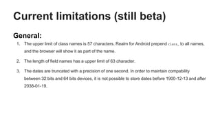Current limitations (still beta)
General:
1. The upper limit of class names is 57 characters. Realm for Android prepend class_ to all names,
and the browser will show it as part of the name.
2. The length of field names has a upper limit of 63 character.
3. The dates are truncated with a precision of one second. In order to maintain compability
between 32 bits and 64 bits devices, it is not possible to store dates before 1900-12-13 and after
2038-01-19.
 