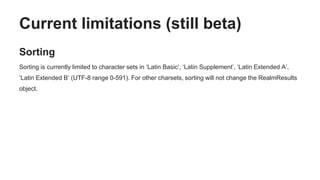 Current limitations (still beta)
Sorting
Sorting is currently limited to character sets in ‘Latin Basic’, ‘Latin Supplement’, ‘Latin Extended A’,
‘Latin Extended B’ (UTF-8 range 0-591). For other charsets, sorting will not change the RealmResults
object.
 