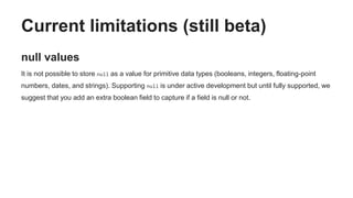 Current limitations (still beta)
null values
It is not possible to store null as a value for primitive data types (booleans, integers, floating-point
numbers, dates, and strings). Supporting null is under active development but until fully supported, we
suggest that you add an extra boolean field to capture if a field is null or not.
 