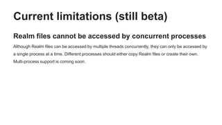 Current limitations (still beta)
Realm files cannot be accessed by concurrent processes
Although Realm files can be accessed by multiple threads concurrently, they can only be accessed by
a single process at a time. Different processes should either copy Realm files or create their own.
Multi-process support is coming soon.
 