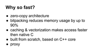 Why so fast?
● zero-copy architecture
● bitpacking reduces memory usage by up to
90%
● caching & vectorization makes access faster
then native C
● built from scratch, based on C++ core
● proxy
 