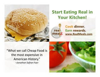 Start Eating Real in
                                 Your Kitchen!
                                    Cook dinner.
                                    Earn rewards.
                                    www.RealMealz.com




“What we call Cheap Food is
  the most expensive in
    American History.”
     –Jonathan Safran Foer
 