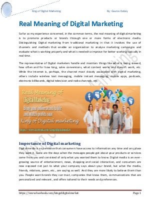 King of Digital Marketing By: Gaurav Dubey 
https://www.facebook.com/kingofdigitalmarket Page 1 
Real Meaning of Digital Marketing 
So far as my experience concerned, in the common terms, the real meaning of digital marketing is to promote products or brands through one or more forms of electronic media. Distinguishing Digital marketing from traditional marketing in that it involves the use of channels and methods that enable an organization to analyze marketing campaigns and evaluate what is working properly and what is needed to improve for better working typically in real time. 
The representative of Digital marketers handle and monitors things like what is being viewed, how often and for how long, sales conversions, what content works and doesn’t work, etc. While the Internet is, perhaps, the channel most closely associated with digital marketing, others include wireless text messaging, mobile instant messaging, mobile apps, podcasts, electronic billboards, digital television and radio channels, etc. 
Importance of Digital marketing 
Digital media is so pervasive that consumers have access to information any time and any place they want it. Gone are the days when the messages people got about your products or services came from you and consisted of only what you wanted them to know. Digital media is an ever- growing source of entertainment, news, shopping and social interaction, and consumers are now exposed not just to what your company says about your brand, but what the media, friends, relatives, peers, etc., are saying as well. And they are more likely to believe them than you. People want brands they can trust, companies that know them, communications that are personalized and relevant, and offers tailored to their needs and preferences.  