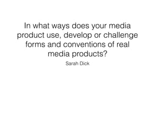 In what ways does your media
product use, develop or challenge
forms and conventions of real
media products?
Sarah Dick
 