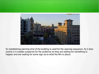 An establishing panning shot of the building is used for the opening sequence. As it slow 
zooms in it creates suspense for the audience as they are waiting for something to 
happen and are waiting for some sign as to what the film is about. 
 