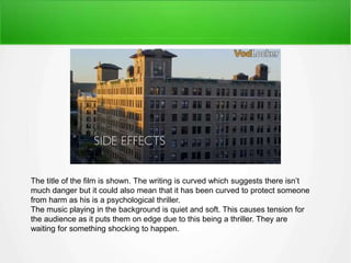 The title of the film is shown. The writing is curved which suggests there isn’t 
much danger but it could also mean that it has been curved to protect someone 
from harm as his is a psychological thriller. 
The music playing in the background is quiet and soft. This causes tension for 
the audience as it puts them on edge due to this being a thriller. They are 
waiting for something shocking to happen. 
 