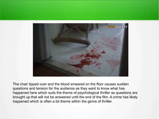 The chair tipped over and the blood smeared on the floor causes sudden 
questions and tension for the audience as they want to know what has 
happened here which suits the theme of psychological thriller as questions are 
brought up that will not be answered until the end of the film. A crime has likely 
happened which is often a bit theme within the genre of thriller. 
 