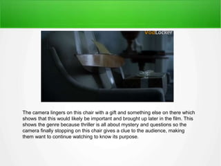 The camera lingers on this chair with a gift and something else on there which 
shows that this would likely be important and brought up later in the film. This 
shows the genre because thriller is all about mystery and questions so the 
camera finally stopping on this chair gives a clue to the audience, making 
them want to continue watching to know its purpose. 
 