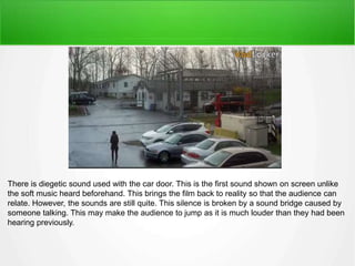 There is diegetic sound used with the car door. This is the first sound shown on screen unlike 
the soft music heard beforehand. This brings the film back to reality so that the audience can 
relate. However, the sounds are still quite. This silence is broken by a sound bridge caused by 
someone talking. This may make the audience to jump as it is much louder than they had been 
hearing previously. 
 