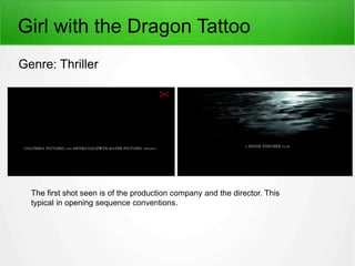 Girl with the Dragon Tattoo 
Genre: Thriller 
The first shot seen is of the production company and the director. This 
typical in opening sequence conventions. 
 