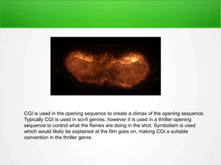 CGI is used in the opening sequence to create a climax of the opening sequence. 
Typically CGI is used in sci-fi genres, however it is used in a thriller opening 
sequence to control what the flames are doing in the shot. Symbolism is used 
which would likely be explained at the film goes on, making CGI a suitable 
convention in the thriller genre. 
 