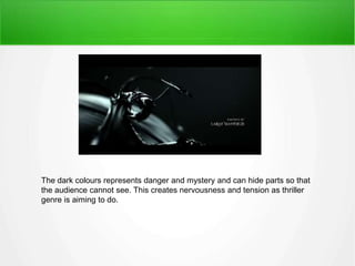 The dark colours represents danger and mystery and can hide parts so that 
the audience cannot see. This creates nervousness and tension as thriller 
genre is aiming to do. 
 