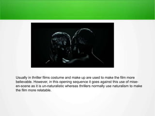 Usually in thriller films costume and make up are used to make the film more 
believable. However, in this opening sequence it goes against this use of mise-en- 
scene as it is un-naturalistic whereas thrillers normally use naturalism to make 
the film more relatable. 
 