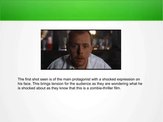 The first shot seen is of the main protagonist with a shocked expression on 
his face. This brings tension for the audience as they are wondering what he 
is shocked about as they know that this is a zombie-thriller film. 
 