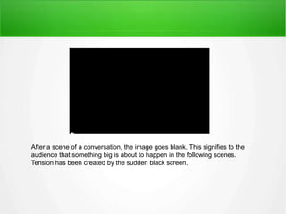 After a scene of a conversation, the image goes blank. This signifies to the 
audience that something big is about to happen in the following scenes. 
Tension has been created by the sudden black screen. 
 