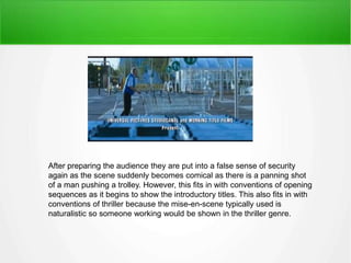 After preparing the audience they are put into a false sense of security 
again as the scene suddenly becomes comical as there is a panning shot 
of a man pushing a trolley. However, this fits in with conventions of opening 
sequences as it begins to show the introductory titles. This also fits in with 
conventions of thriller because the mise-en-scene typically used is 
naturalistic so someone working would be shown in the thriller genre. 
 