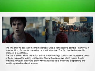 lhhhh 
The first shot we see is of the main character who is very clearly a zombie – however, in 
true tradition of romantic comedies he is still attractive. The fact that he is a zombie 
makes it a teen thriller. 
The title is shown within the action and its a warm orange colour – this represents blood 
or flesh, making the writing unattractive. The writing is cursive which makes it quite 
romantic, however the sound effect when it flashes up is the sound of splashing and 
splattering which makes it less so. 
 