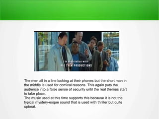 The men all in a line looking at their phones but the short man in 
the middle is used for comical reasons. This again puts the 
audience into a false sense of security until the real themes start 
to take place. 
The music used at this time supports this because it is not the 
typical mystery-esque sound that is used with thriller but quite 
upbeat. 
 