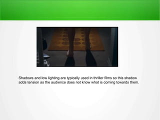 Shadows and low lighting are typically used in thriller films so this shadow 
adds tension as the audience does not know what is coming towards them. 
