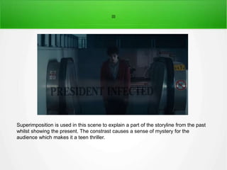 ]]]] 
Superimposition is used in this scene to explain a part of the storyline from the past 
whilst showing the present. The constrast causes a sense of mystery for the 
audience which makes it a teen thriller. 
 