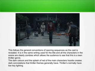 This follows the general conventions of opening sequences as the cast is 
revealed. It is in the same writing used for the title and all the characters in the 
scene are clearly zombies which allows the audience to see that this is a teen 
thriller genre. 
The dark colours and the splash of red of the main characters hoodie creates 
dark connotations that thriller themes generally have. Thriller’s normally have 
low key lighting. 
 