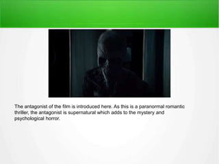 The antagonist of the film is introduced here. As this is a paranormal romantic 
thriller, the antagonist is supernatural which adds to the mystery and 
psychological horror. 
 