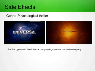 Side Effects 
Genre: Psychological thriller 
The film opens with the Universal company logo and the production company. 
 
